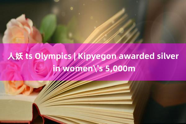 人妖 ts Olympics | Kipyegon awarded silver in women's 5，000m