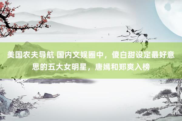 美国农夫导航 国内文娱圈中，傻白甜设定最好意思的五大女明星，唐嫣和郑爽入榜