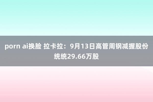 porn ai换脸 拉卡拉：9月13日高管周钢减握股份统统29.66万股