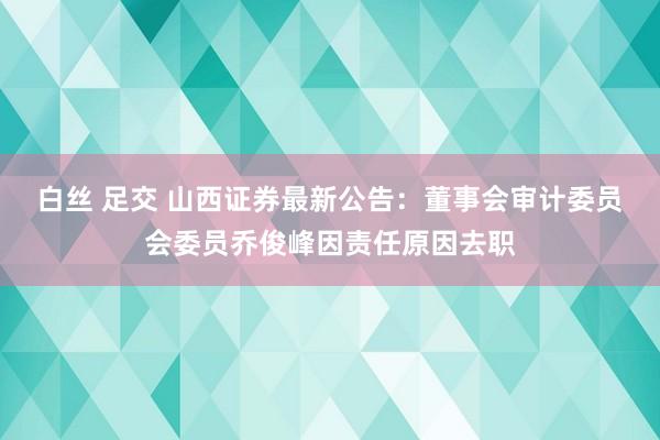 白丝 足交 山西证券最新公告：董事会审计委员会委员乔俊峰因责任原因去职