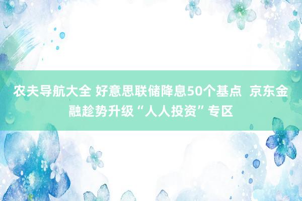 农夫导航大全 好意思联储降息50个基点  京东金融趁势升级“人人投资”专区