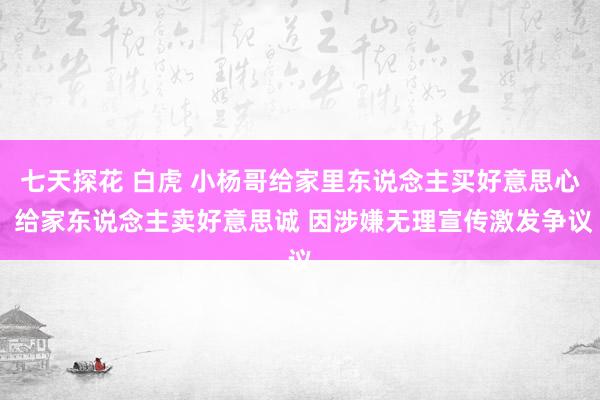 七天探花 白虎 小杨哥给家里东说念主买好意思心 给家东说念主卖好意思诚 因涉嫌无理宣传激发争议