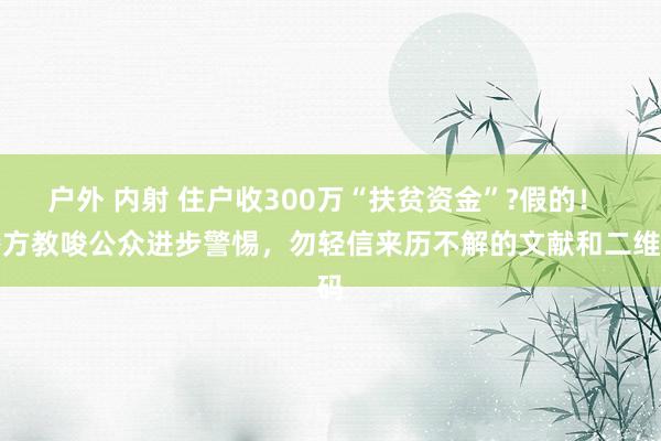 户外 内射 住户收300万“扶贫资金”?假的！ 警方教唆公众进步警惕，勿轻信来历不解的文献和二维码