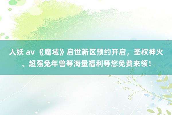 人妖 av 《魔域》启世新区预约开启，圣权神火、超强兔年兽等海量福利等您免费来领！