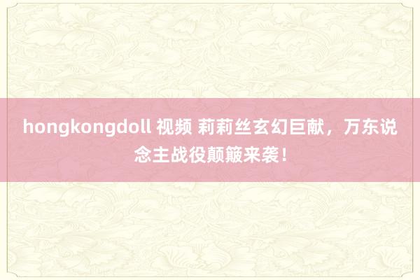hongkongdoll 视频 莉莉丝玄幻巨献，万东说念主战役颠簸来袭！