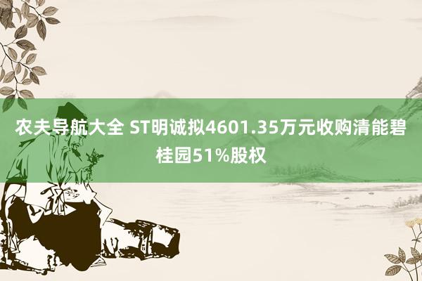 农夫导航大全 ST明诚拟4601.35万元收购清能碧桂园51%股权