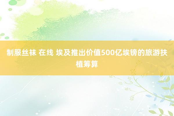 制服丝袜 在线 埃及推出价值500亿埃镑的旅游扶植筹算