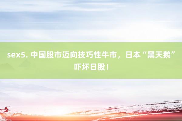 sex5. 中国股市迈向技巧性牛市，日本“黑天鹅”吓坏日股！