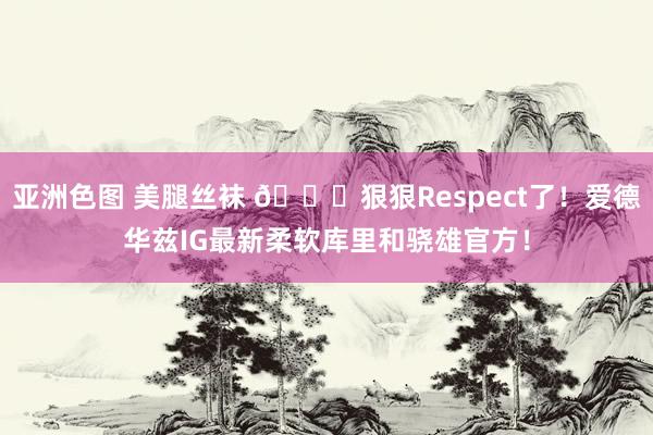 亚洲色图 美腿丝袜 👀狠狠Respect了！爱德华兹IG最新柔软库里和骁雄官方！