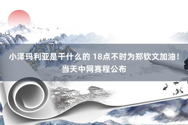 小泽玛利亚是干什么的 18点不时为郑钦文加油!当天中网赛程公布
