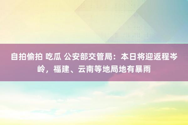 自拍偷拍 吃瓜 公安部交管局：本日将迎返程岑岭，福建、云南等地局地有暴雨