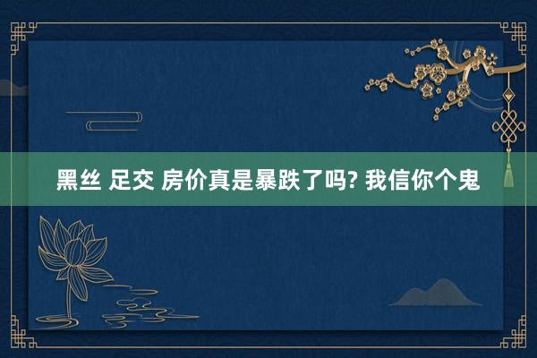 黑丝 足交 房价真是暴跌了吗? 我信你个鬼