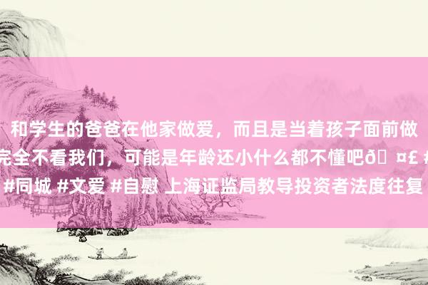 和学生的爸爸在他家做爱，而且是当着孩子面前做爱，太刺激了，孩子完全不看我们，可能是年龄还小什么都不懂吧🤣 #同城 #文爱 #自慰 上海证监局教导投资者法度往复 不要触碰违章减抓红线