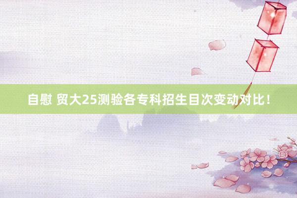 自慰 贸大25测验各专科招生目次变动对比!