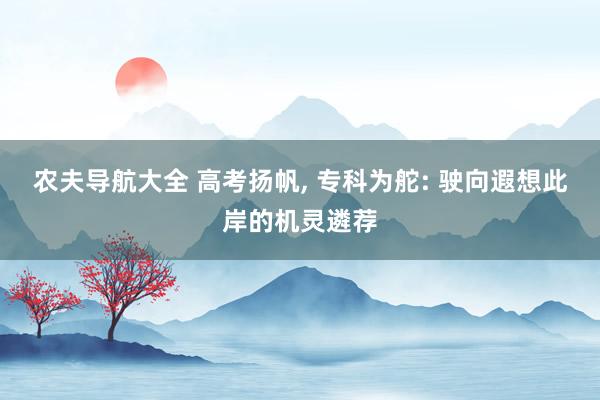 农夫导航大全 高考扬帆， 专科为舵: 驶向遐想此岸的机灵遴荐