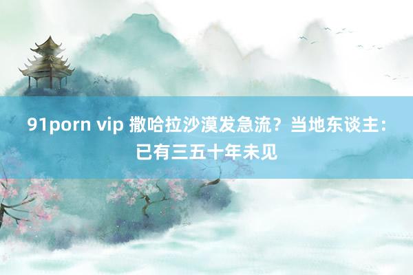 91porn vip 撒哈拉沙漠发急流？当地东谈主：已有三五十年未见