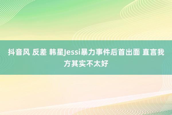 抖音风 反差 韩星Jessi暴力事件后首出面 直言我方其实不太好