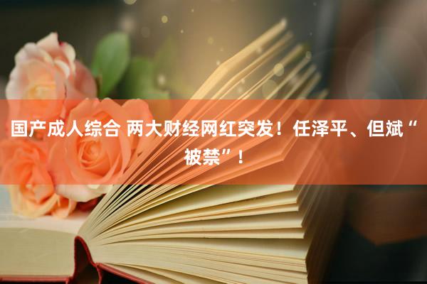 国产成人综合 两大财经网红突发！任泽平、但斌“被禁”！