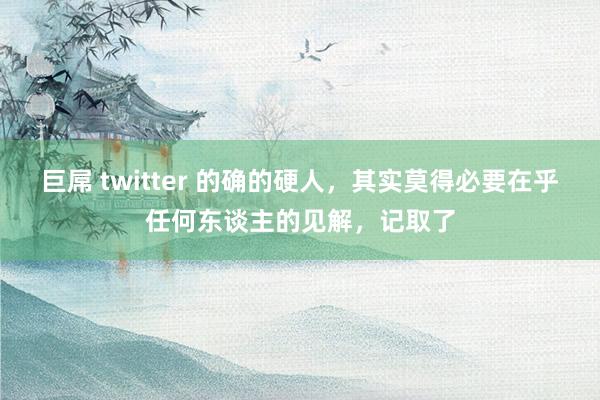 巨屌 twitter 的确的硬人，其实莫得必要在乎任何东谈主的见解，记取了
