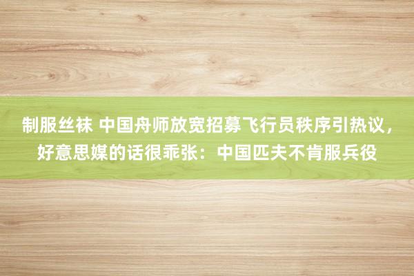 制服丝袜 中国舟师放宽招募飞行员秩序引热议，好意思媒的话很乖张：中国匹夫不肯服兵役