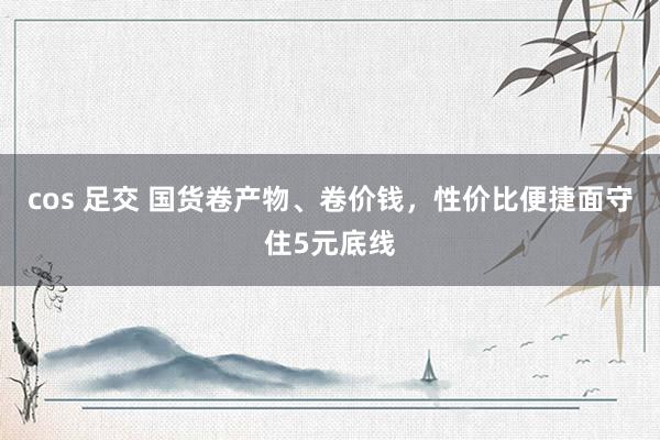 cos 足交 国货卷产物、卷价钱，性价比便捷面守住5元底线
