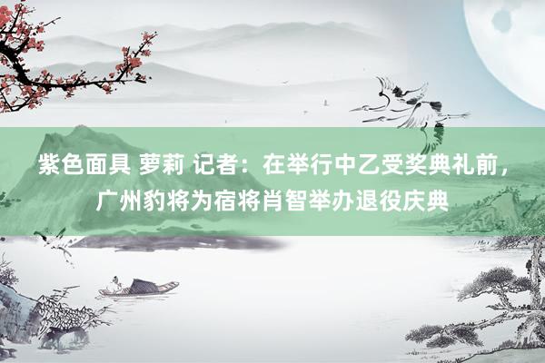 紫色面具 萝莉 记者：在举行中乙受奖典礼前，广州豹将为宿将肖智举办退役庆典