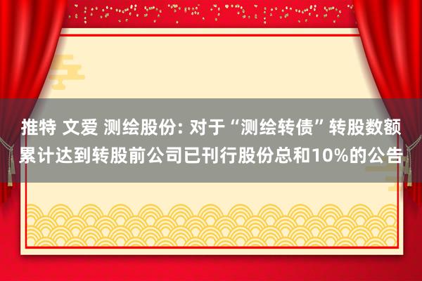 推特 文爱 测绘股份: 对于“测绘转债”转股数额累计达到转股前公司已刊行股份总和10%的公告