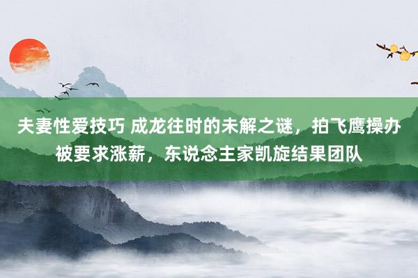 夫妻性爱技巧 成龙往时的未解之谜，拍飞鹰操办被要求涨薪，东说念主家凯旋结果团队