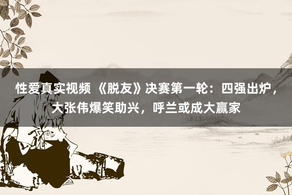 性爱真实视频 《脱友》决赛第一轮：四强出炉，大张伟爆笑助兴，呼兰或成大赢家