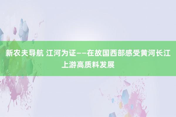 新农夫导航 江河为证——在故国西部感受黄河长江上游高质料发展