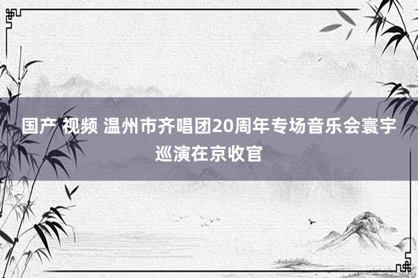 国产 视频 温州市齐唱团20周年专场音乐会寰宇巡演在京收官