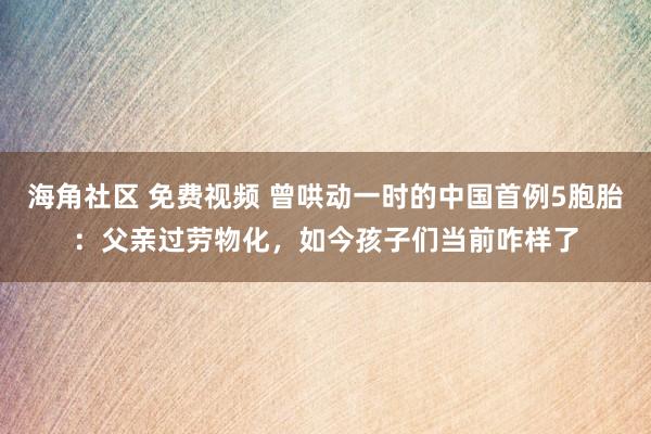 海角社区 免费视频 曾哄动一时的中国首例5胞胎：父亲过劳物化，如今孩子们当前咋样了