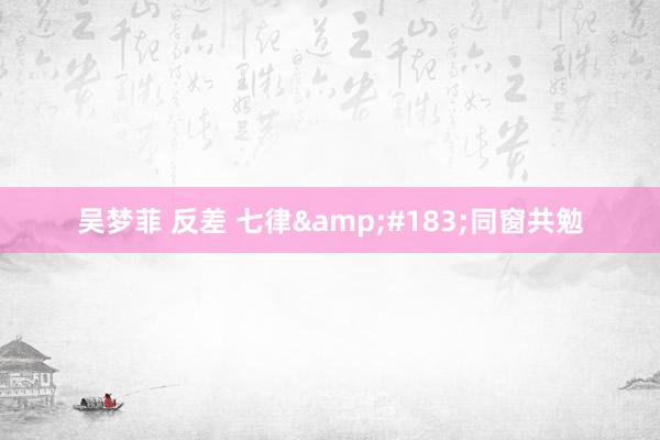 吴梦菲 反差 七律&#183;同窗共勉