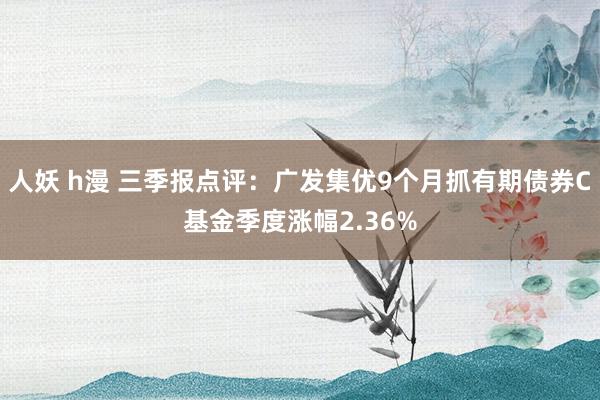 人妖 h漫 三季报点评：广发集优9个月抓有期债券C基金季度涨幅2.36%