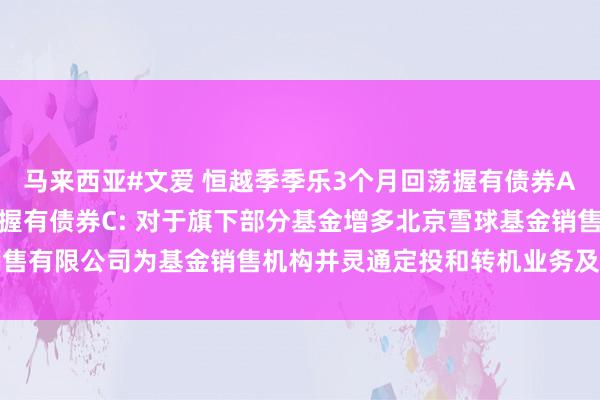 马来西亚#文爱 恒越季季乐3个月回荡握有债券A,恒越季季乐3个月回荡握有债券C: 对于旗下部分基金增多北京雪球基金销售有限公司为基金销售机构并灵通定投和转机业务及参预其费率优惠步履的公告