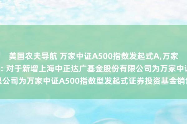 美国农夫导航 万家中证A500指数发起式A,万家中证A500指数发起式C: 对于新增上海中正达广基金股份有限公司为万家中证A500指数型发起式证券投资基金销售机构的公告