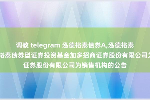 调教 telegram 泓德裕泰债券A,泓德裕泰债券C: 对于泓德裕泰债券型证券投资基金加多招商证券股份有限公司为销售机构的公告