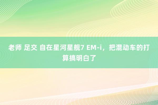 老师 足交 自在星河星舰7 EM-i，把混动车的打算搞明白了
