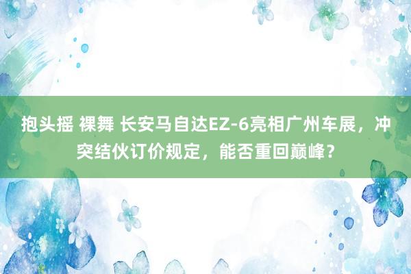 抱头摇 裸舞 长安马自达EZ-6亮相广州车展，冲突结伙订价规定，能否重回巅峰？