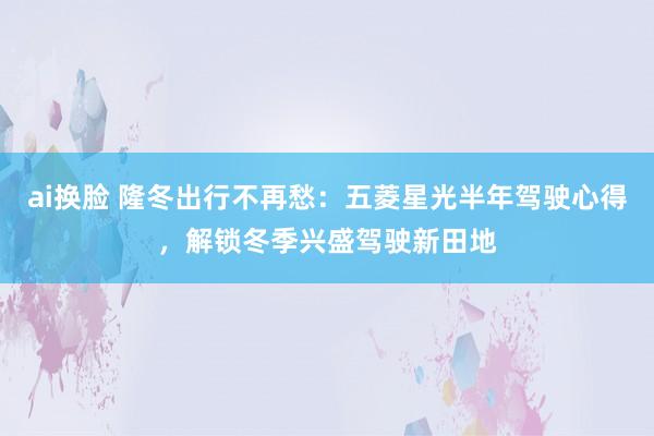 ai换脸 隆冬出行不再愁：五菱星光半年驾驶心得，解锁冬季兴盛驾驶新田地