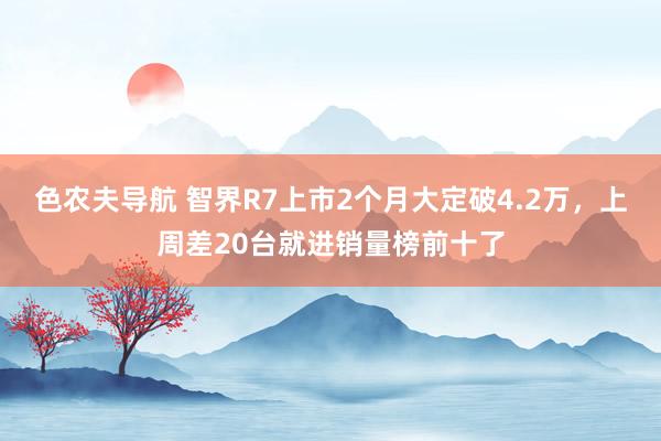 色农夫导航 智界R7上市2个月大定破4.2万，上周差20台就进销量榜前十了