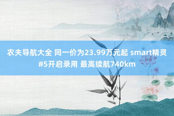 农夫导航大全 同一价为23.99万元起 smart精灵#5开启录用 最高续航740km