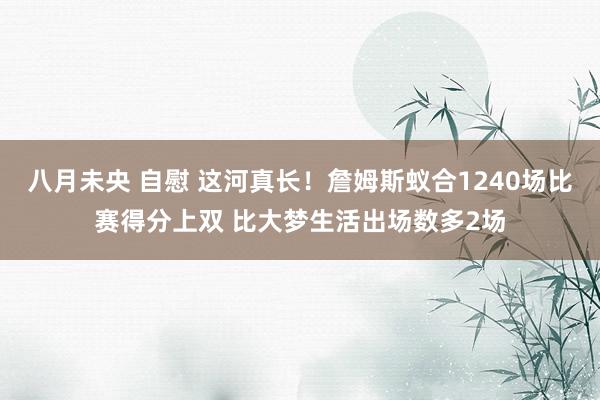 八月未央 自慰 这河真长！詹姆斯蚁合1240场比赛得分上双 比大梦生活出场数多2场