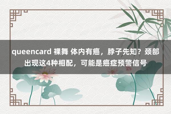 queencard 裸舞 体内有癌，脖子先知？颈部出现这4种相配，可能是癌症预警信号