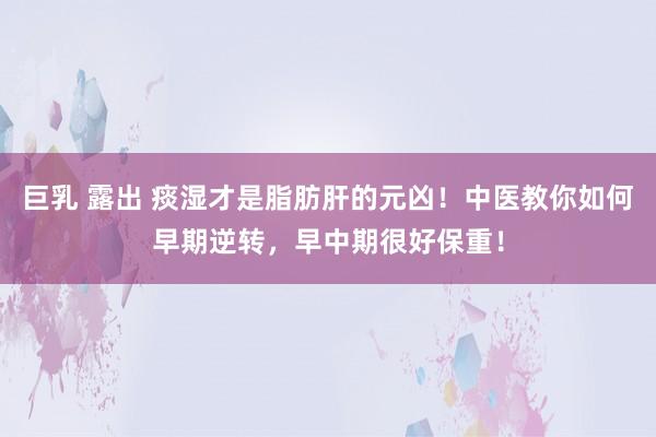 巨乳 露出 痰湿才是脂肪肝的元凶！中医教你如何早期逆转，早中期很好保重！