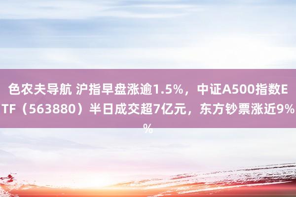 色农夫导航 沪指早盘涨逾1.5%，中证A500指数ETF（563880）半日成交超7亿元，东方钞票涨近9%