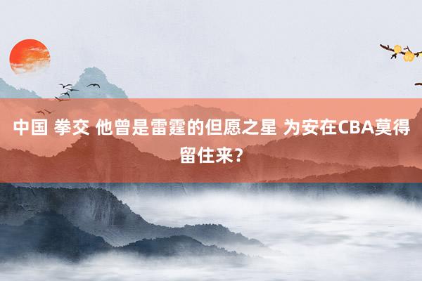 中国 拳交 他曾是雷霆的但愿之星 为安在CBA莫得留住来？