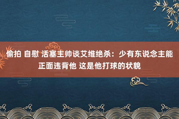 偷拍 自慰 活塞主帅谈艾维绝杀：少有东说念主能正面违背他 这是他打球的状貌