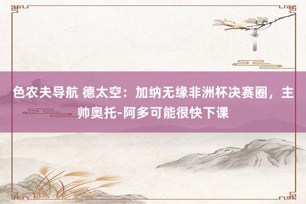 色农夫导航 德太空：加纳无缘非洲杯决赛圈，主帅奥托-阿多可能很快下课