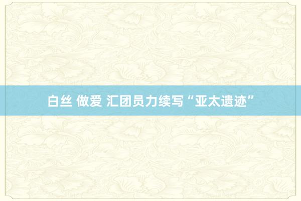 白丝 做爱 汇团员力续写“亚太遗迹”